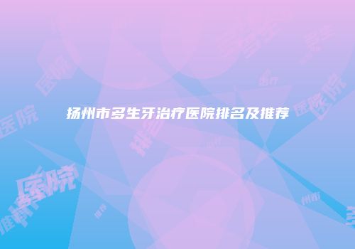 扬州市多生牙治疗医院排名及推荐
