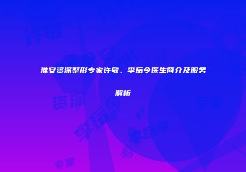 淮安资深整形专家许敏、李岳令医生简介及服务解析