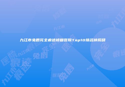 九江市兔唇完全痕迹修复医院Top10排名榜揭晓