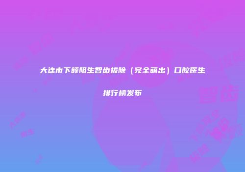 大连市下颌阻生智齿拔除（完全萌出）口腔医生排行榜发布