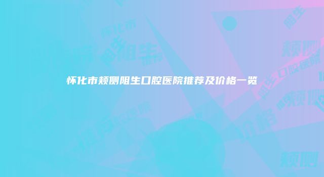 怀化市颊侧阻生口腔医院推荐及价格一览