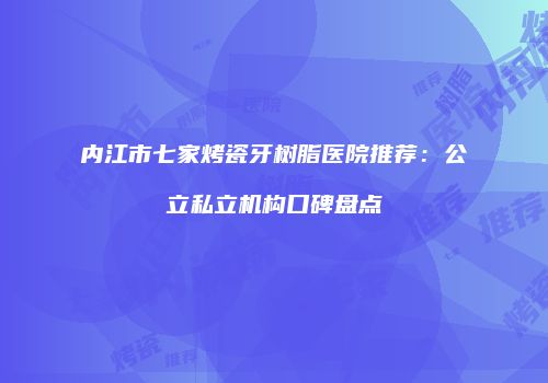 内江市七家烤瓷牙树脂医院推荐：公立私立机构口碑盘点