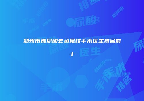 郑州市玻尿酸去鱼尾纹手术医生排名前十