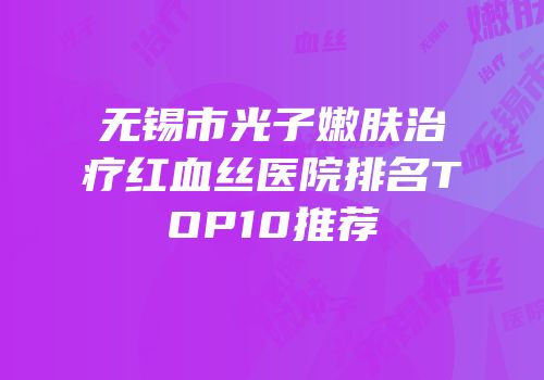 无锡市光子嫩肤治疗红血丝医院排名TOP10推荐