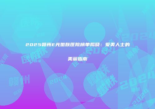 2025赣州E光嫩肤医院榜单揭晓：爱美人士的美丽指南