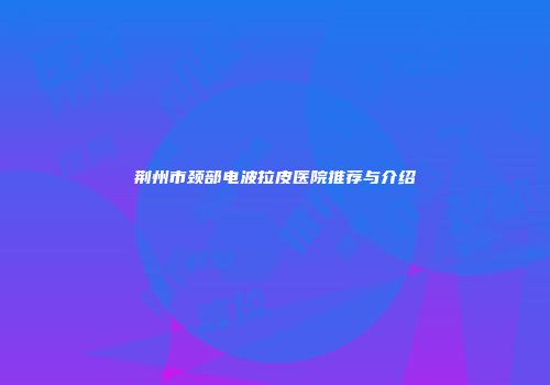 荆州市颈部电波拉皮医院推荐与介绍