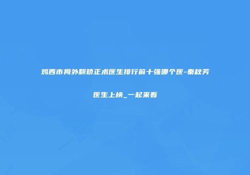 鸡西市拇外翻矫正术医生排行前十强哪个医-秦秋芳医生上榜_一起来看