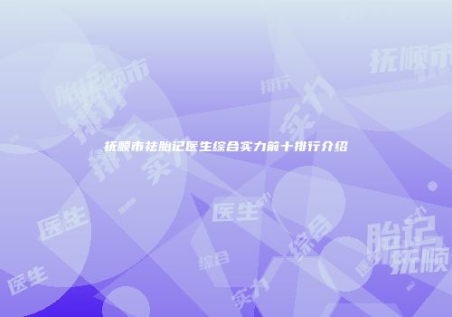 抚顺市祛胎记医生综合实力前十排行介绍