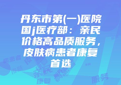 丹东市第(一)医院国j医疗部：亲民价格高品质服务，皮肤病患者康复首选