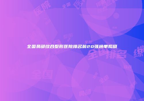 全国鼻部综合整形医院排名前20强榜单揭晓