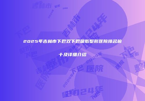 2025年吉林市下巴双下巴吸脂整形医院排名前十及详细介绍