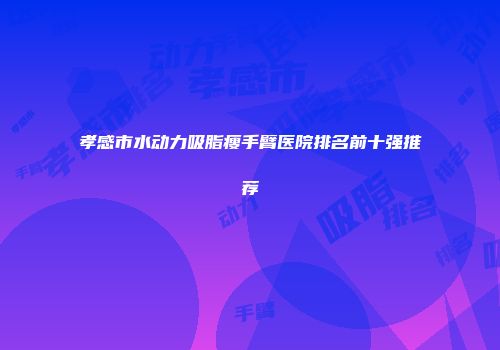 孝感市水动力吸脂瘦手臂医院排名前十强推荐