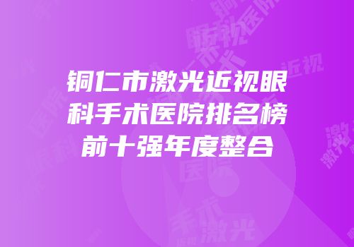 铜仁市激光近视眼科手术医院排名榜前十强年度整合