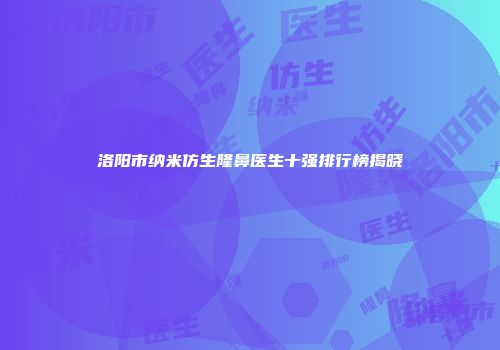 洛阳市纳米仿生隆鼻医生十强排行榜揭晓
