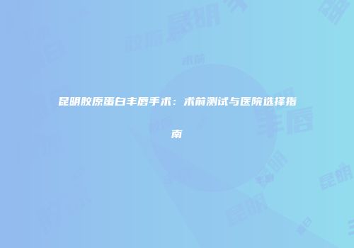 昆明胶原蛋白丰唇手术：术前测试与医院选择指南