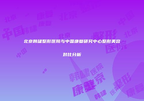 北京韩啸整形医院与中国康复研究中心整形美容对比分析