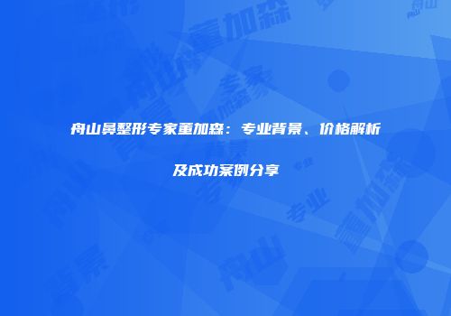 舟山鼻整形专家董加森：专业背景、价格解析及成功案例分享
