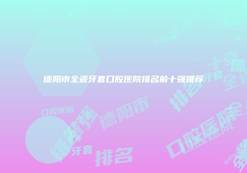 德阳市全瓷牙套口腔医院排名前十强推荐