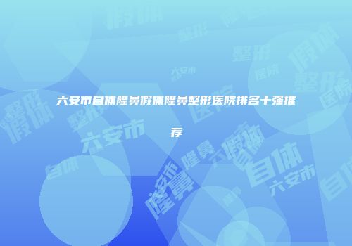 六安市自体隆鼻假体隆鼻整形医院排名十强推荐