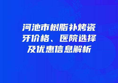 河池市树脂补烤瓷牙价格、医院选择及优惠信息解析