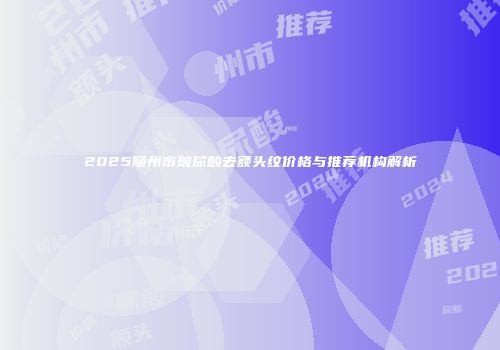 2025随州市玻尿酸去额头纹价格与推荐机构解析