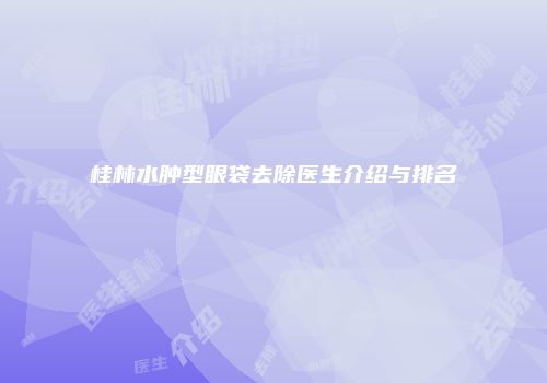 桂林水肿型眼袋去除医生介绍与排名