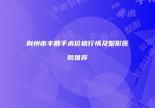 荆州市丰唇手术价格行情及整形医院推荐