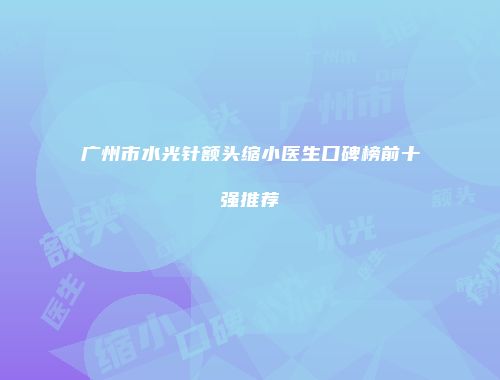 广州市水光针额头缩小医生口碑榜前十强推荐