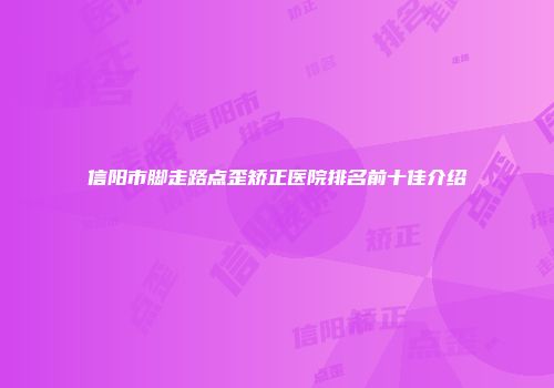 信阳市脚走路点歪矫正医院排名前十佳介绍