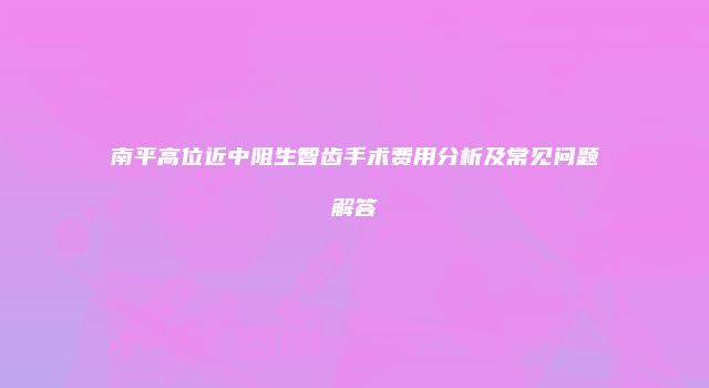 南平高位近中阻生智齿手术费用分析及常见问题解答