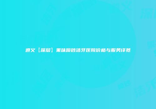 遵义【深层】果味喷砂洁牙医院价格与服务详览