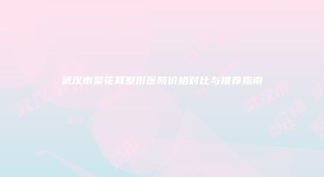 武汉市菜花耳整形医院价格对比与推荐指南