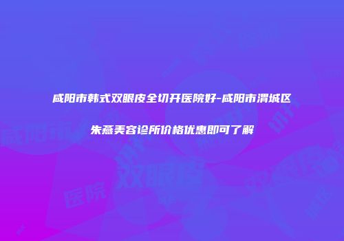咸阳市韩式双眼皮全切开医院好-咸阳市渭城区朱燕美容诊所价格优惠即可了解