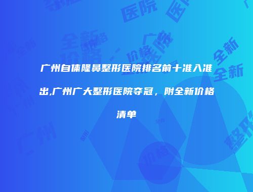 广州自体隆鼻整形医院排名前十准入准出,广州广大整形医院夺冠，附全新价格清单