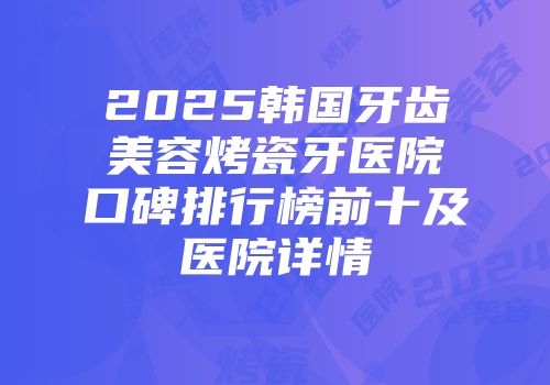 2025韩国牙齿美容烤瓷牙医院口碑排行榜前十及医院详情