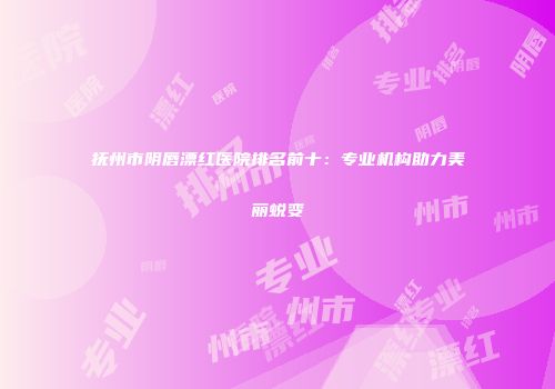 抚州市阴唇漂红医院排名前十：专业机构助力美丽蜕变