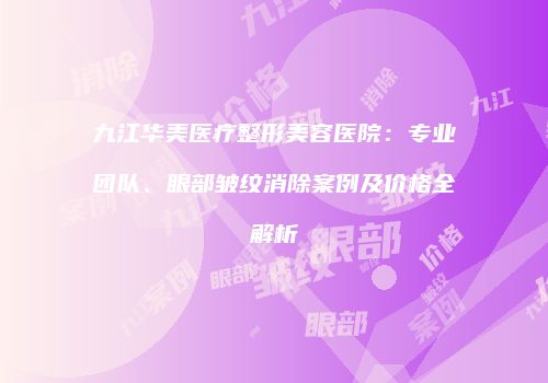 九江华美医疗整形美容医院：专业团队、眼部皱纹消除案例及价格全解析