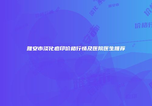 雅安市淡化痘印价格行情及医院医生推荐