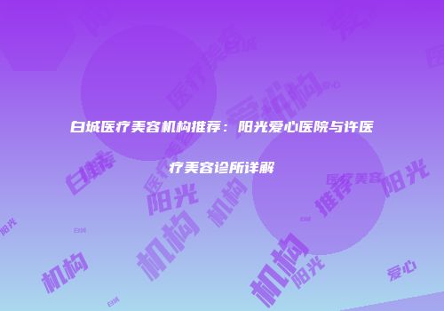 白城医疗美容机构推荐：阳光爱心医院与许医疗美容诊所详解