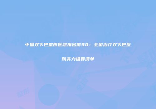 中国双下巴整形医院排名前50：全国治疗双下巴医院实力推荐清单