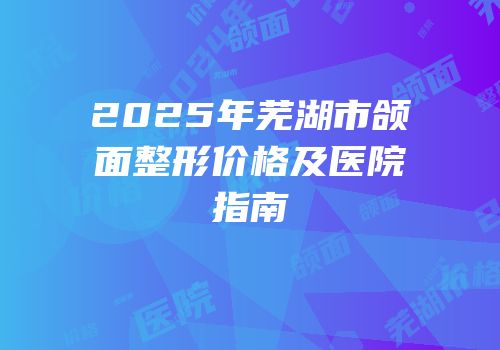 2025年芜湖市颌面整形价格及医院指南