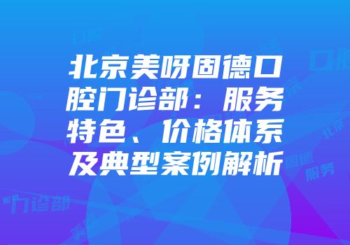 北京美呀固德口腔门诊部：服务特色、价格体系及典型案例解析