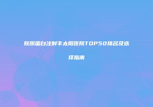胶原蛋白注射丰太阳医院TOP50排名及选择指南
