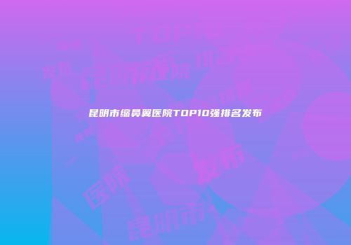 昆明市缩鼻翼医院TOP10强排名发布