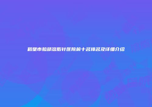 鹤壁市脸部溶脂针医院前十名排名及详细介绍