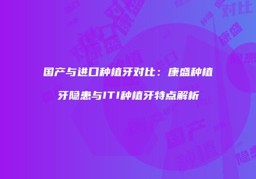 国产与进口种植牙对比：康盛种植牙隐患与ITI种植牙特点解析