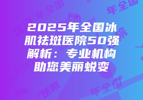 2025年全国冰肌祛斑医院50强解析：专业机构助您美丽蜕变
