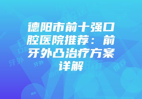 德阳市前十强口腔医院推荐：前牙外凸治疗方案详解