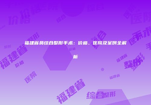 福建省鼻综合整形手术：价格、医院及案例全解析