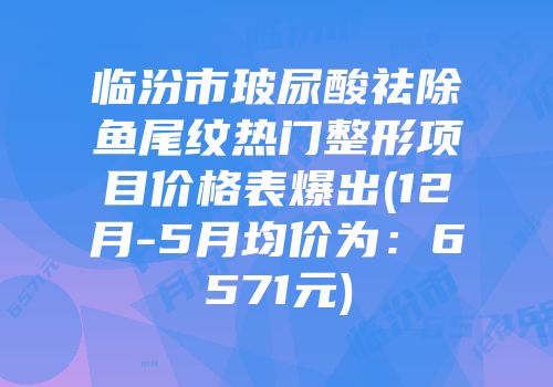 临汾市玻尿酸祛除鱼尾纹热门整形项目价格表爆出(12月-5月均价为：6571元)